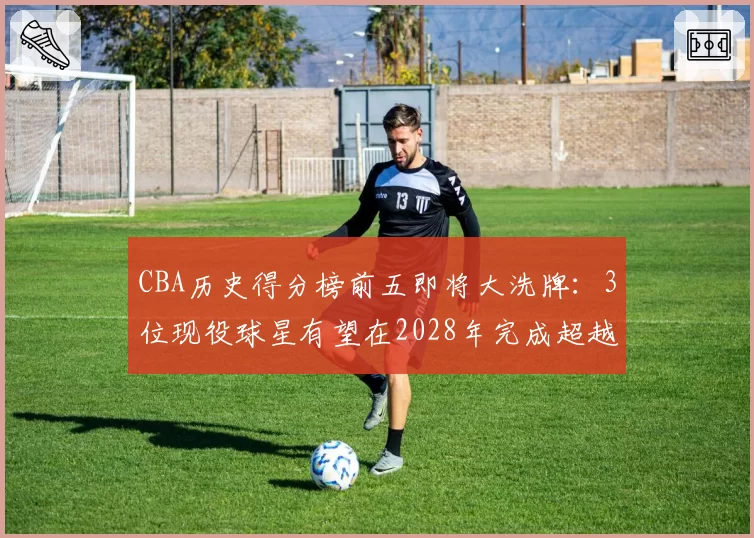 CBA历史得分榜前五即将大洗牌：3位现役球星有望在2028年完成超越