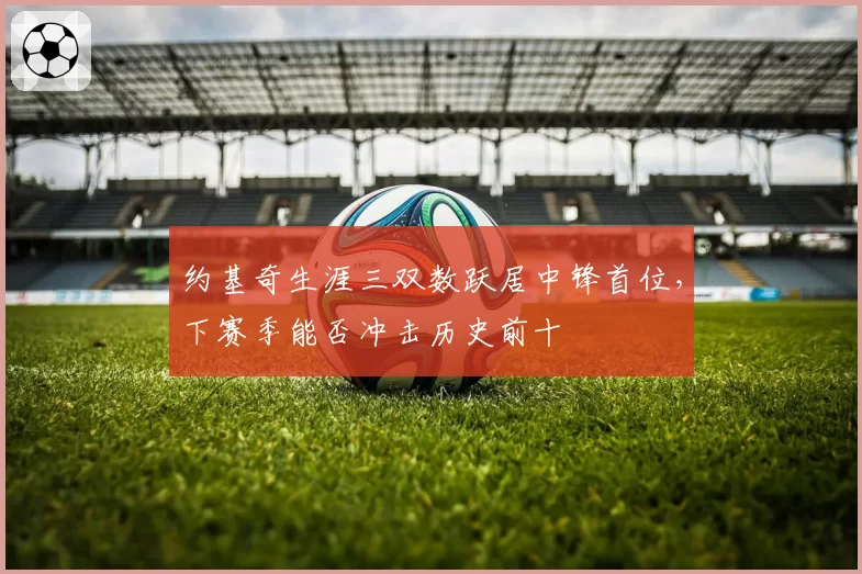 约基奇生涯三双数跃居中锋首位，下赛季能否冲击历史前十