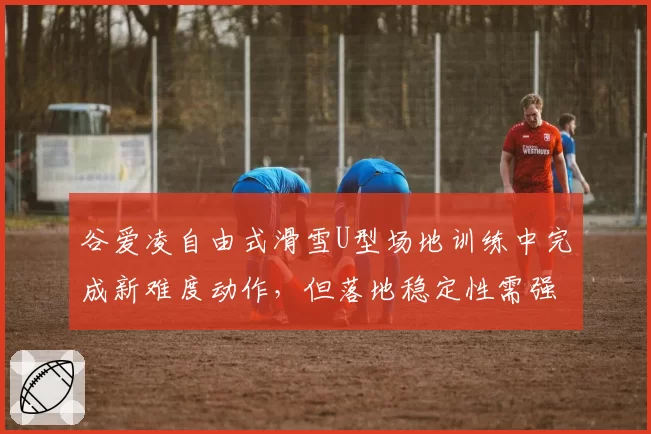 谷爱凌自由式滑雪U型场地训练中完成新难度动作，但落地稳定性需强化
