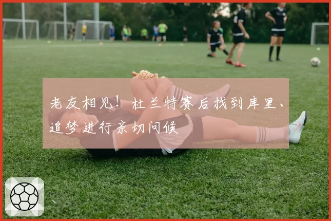 老友相见！杜兰特赛后找到库里、追梦进行亲切问候