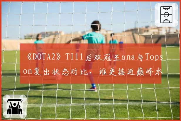 《DOTA2》TI11后双冠王ana与Topson复出状态对比,谁更接近巅峰水准?