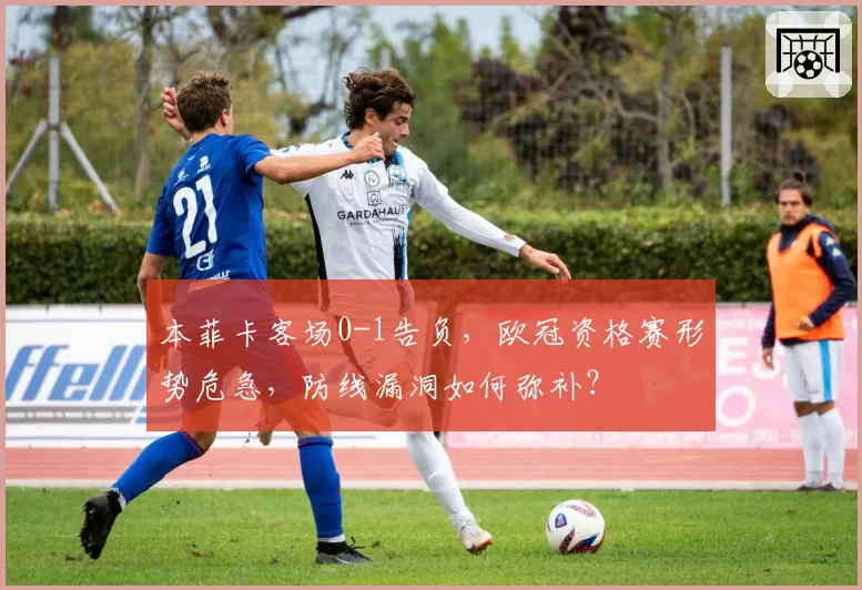 本菲卡客场0-1告负，欧冠资格赛形势危急，防线漏洞如何弥补？