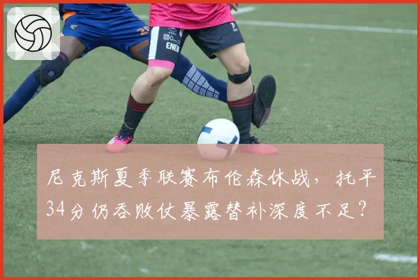 尼克斯夏季联赛布伦森休战，托平34分仍吞败仗暴露替补深度不足？