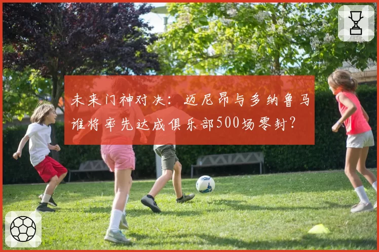 未来门神对决：迈尼昂与多纳鲁马谁将率先达成俱乐部500场零封？