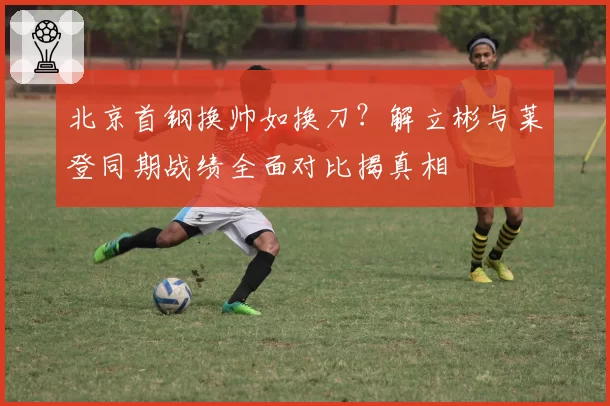 北京首钢换帅如换刀？解立彬与莱登同期战绩全面对比揭真相