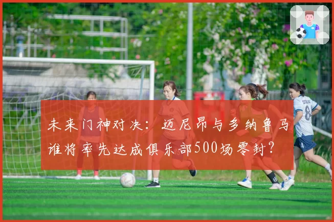 未来门神对决:迈尼昂与多纳鲁马谁将率先达成俱乐部500场零封?