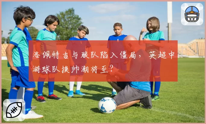 洛佩特吉与狼队陷入僵局，英超中游球队换帅潮将至？