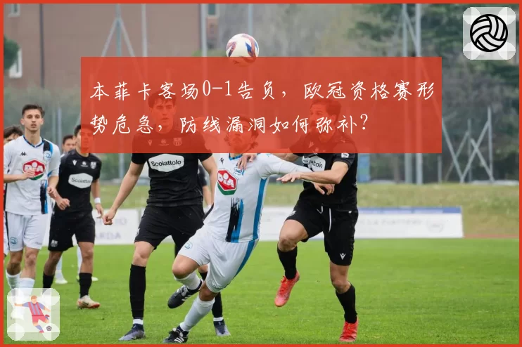 本菲卡客场0-1告负，欧冠资格赛形势危急，防线漏洞如何弥补？