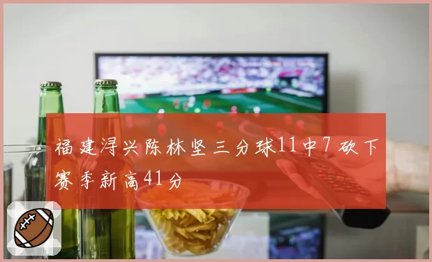 福建浔兴陈林坚三分球11中7 砍下赛季新高41分