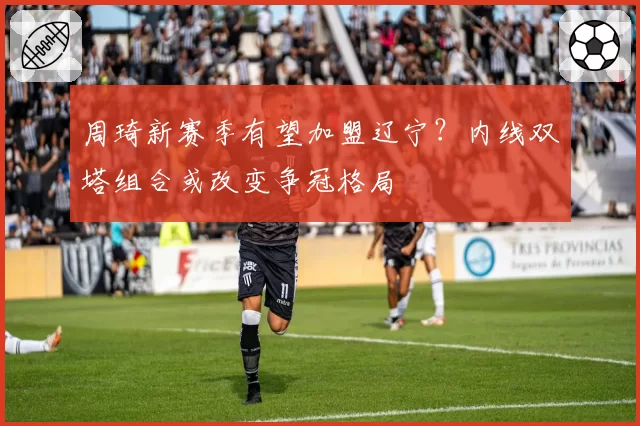 周琦新赛季有望加盟辽宁？内线双塔组合或改变争冠格局