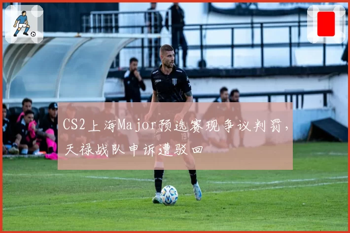 CS2上海Major预选赛现争议判罚，天禄战队申诉遭驳回